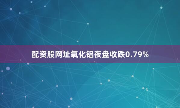 配资股网址氧化铝夜盘收跌0.79%