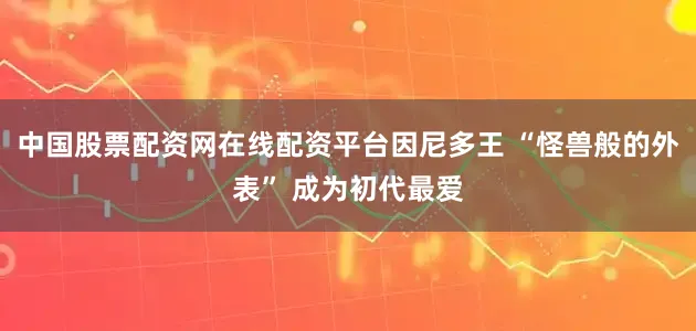 中国股票配资网在线配资平台因尼多王 “怪兽般的外表” 成为初代最爱